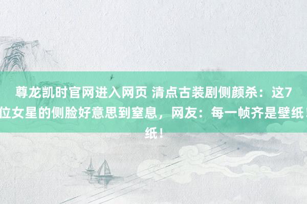 尊龙凯时官网进入网页 清点古装剧侧颜杀：这7位女星的侧脸好意思到窒息，网友：每一帧齐是壁纸！