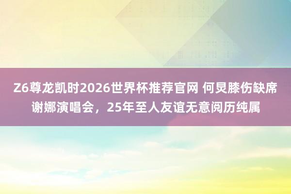 Z6尊龙凯时2026世界杯推荐官网 何炅膝伤缺席谢娜演唱会，25年至人友谊无意阅历纯属