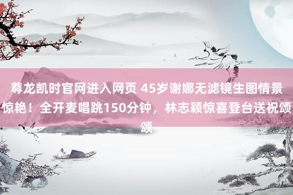 尊龙凯时官网进入网页 45岁谢娜无滤镜生图情景惊艳！全开麦唱跳150分钟，林志颖惊喜登台送祝颂