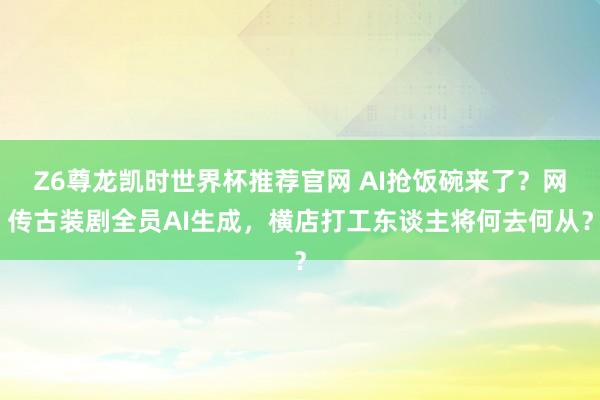 Z6尊龙凯时世界杯推荐官网 AI抢饭碗来了？网传古装剧全员AI生成，横店打工东谈主将何去何从？