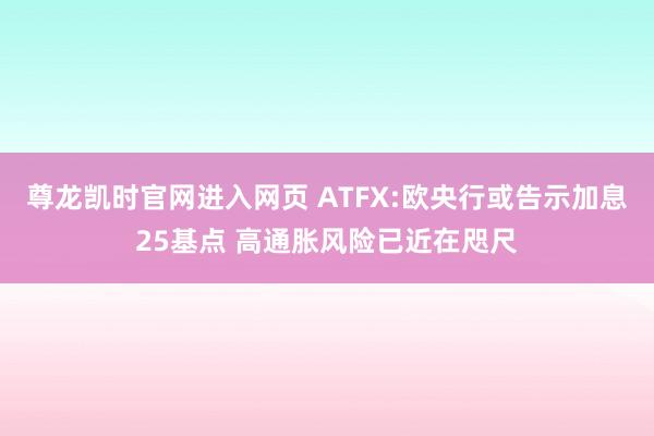 尊龙凯时官网进入网页 ATFX:欧央行或告示加息25基点 高通胀风险已近在咫尺