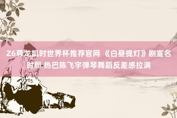 Z6尊龙凯时世界杯推荐官网 《白昼提灯》剧宣名时局 热巴陈飞宇弹琴舞蹈反差感拉满