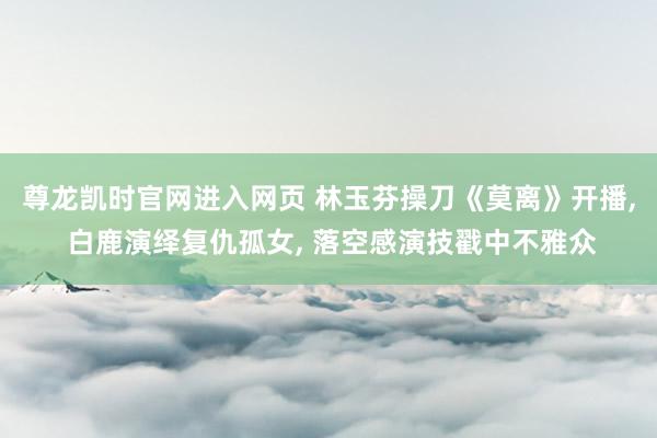 尊龙凯时官网进入网页 林玉芬操刀《莫离》开播, 白鹿演绎复仇孤女, 落空感演技戳中不雅众