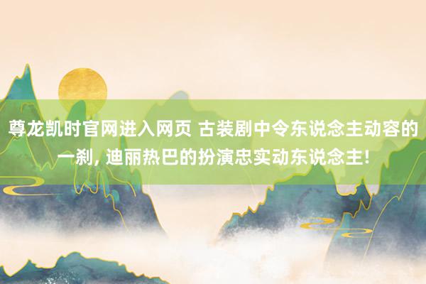 尊龙凯时官网进入网页 古装剧中令东说念主动容的一刹， 迪丽热巴的扮演忠实动东说念主!