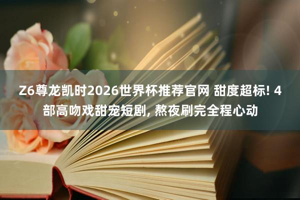 Z6尊龙凯时2026世界杯推荐官网 甜度超标! 4部高吻戏甜宠短剧， 熬夜刷完全程心动