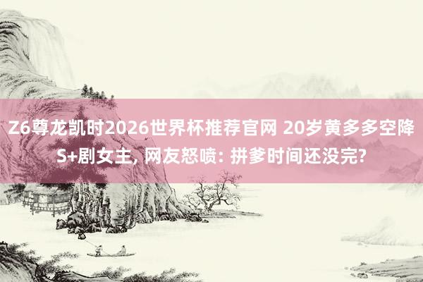 Z6尊龙凯时2026世界杯推荐官网 20岁黄多多空降S+剧女主， 网友怒喷: 拼爹时间还没完?