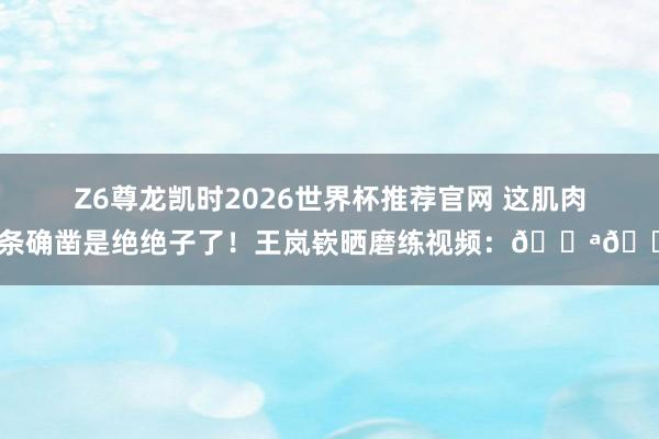 Z6尊龙凯时2026世界杯推荐官网 这肌肉线条确凿是绝绝子了！王岚嵚晒磨练视频：💪💪