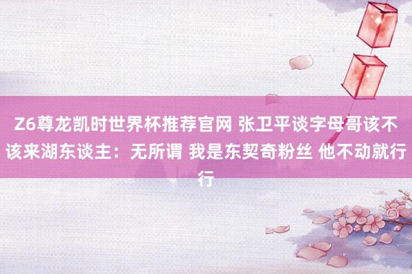 Z6尊龙凯时世界杯推荐官网 张卫平谈字母哥该不该来湖东谈主：无所谓 我是东契奇粉丝 他不动就行