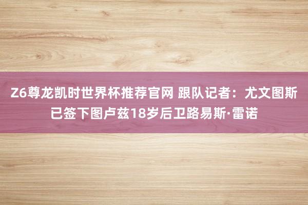 Z6尊龙凯时世界杯推荐官网 跟队记者：尤文图斯已签下图卢兹18岁后卫路易斯·雷诺