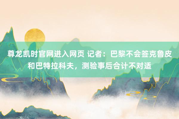 尊龙凯时官网进入网页 记者：巴黎不会签克鲁皮和巴特拉科夫，测验事后合计不对适