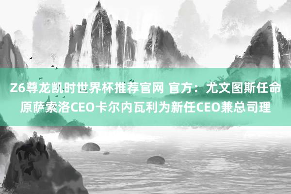 Z6尊龙凯时世界杯推荐官网 官方：尤文图斯任命原萨索洛CEO卡尔内瓦利为新任CEO兼总司理