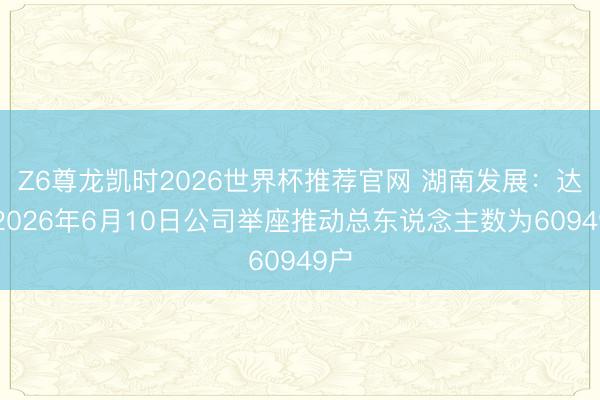 Z6尊龙凯时2026世界杯推荐官网 湖南发展：达成2026年6月10日公司举座推动总东说念主数为60949户