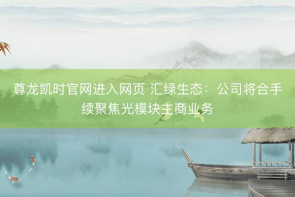 尊龙凯时官网进入网页 汇绿生态：公司将合手续聚焦光模块主商业务