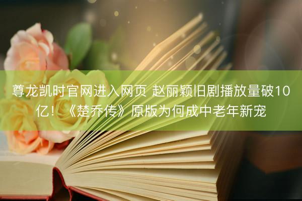 尊龙凯时官网进入网页 赵丽颖旧剧播放量破10亿！《楚乔传》原版为何成中老年新宠