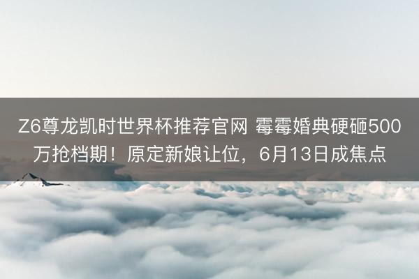 Z6尊龙凯时世界杯推荐官网 霉霉婚典硬砸500万抢档期！原定新娘让位，6月13日成焦点