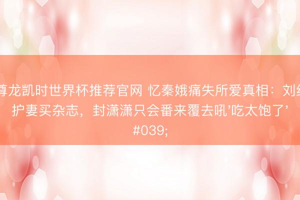 Z6尊龙凯时世界杯推荐官网 忆秦娥痛失所爱真相：刘红兵护妻买杂志，封潇潇只会番来覆去吼'吃太饱了'
