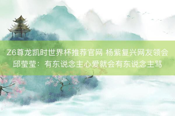 Z6尊龙凯时世界杯推荐官网 杨紫复兴网友领会邱莹莹：有东说念主心爱就会有东说念主骂