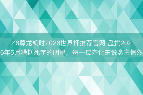 Z6尊龙凯时2026世界杯推荐官网 盘货2026年5月糟糕死字的明星，每一位齐让东说念主惘然