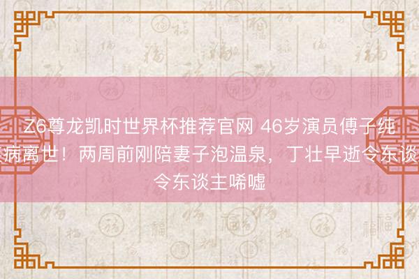 Z6尊龙凯时世界杯推荐官网 46岁演员傅子纯突发疾病离世！两周前刚陪妻子泡温泉，丁壮早逝令东谈主唏嘘