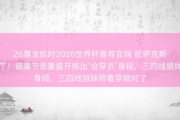Z6尊龙凯时2026世界杯推荐官网 哈萨克斯坦盛开女神火了！毋庸节息靠盛开练出‘会穿衣’身段，三四线姐妹照着穿就对了