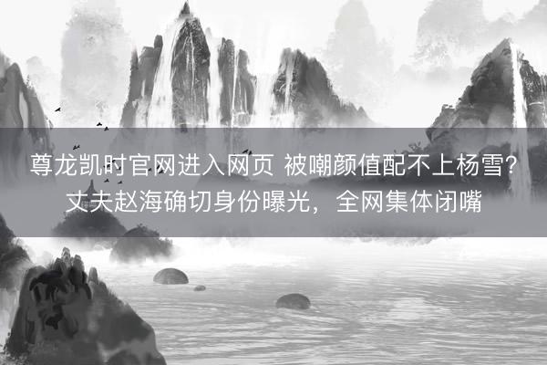 尊龙凯时官网进入网页 被嘲颜值配不上杨雪？丈夫赵海确切身份曝光，全网集体闭嘴