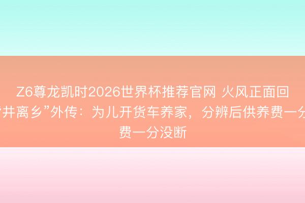 Z6尊龙凯时2026世界杯推荐官网 火风正面回报“背井离乡”外传：为儿开货车养家，分辨后供养费一分没断