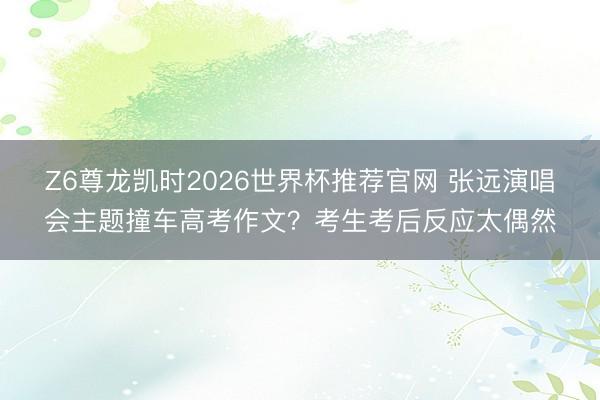 Z6尊龙凯时2026世界杯推荐官网 张远演唱会主题撞车高考作文？考生考后反应太偶然