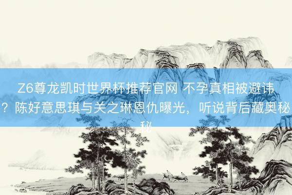 Z6尊龙凯时世界杯推荐官网 不孕真相被避讳？陈好意思琪与关之琳恩仇曝光，听说背后藏奥秘