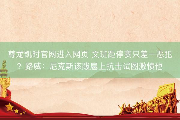 尊龙凯时官网进入网页 文班距停赛只差一恶犯？路威：尼克斯该跋扈上抗击试图激愤他