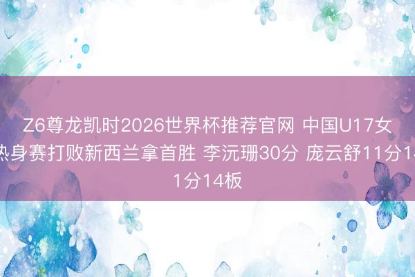 Z6尊龙凯时2026世界杯推荐官网 中国U17女篮热身赛打败新西兰拿首胜 李沅珊30分 庞云舒11分14板