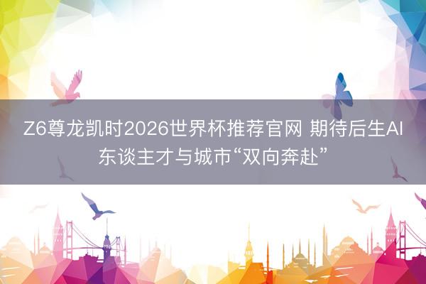 Z6尊龙凯时2026世界杯推荐官网 期待后生AI东谈主才与城市“双向奔赴”