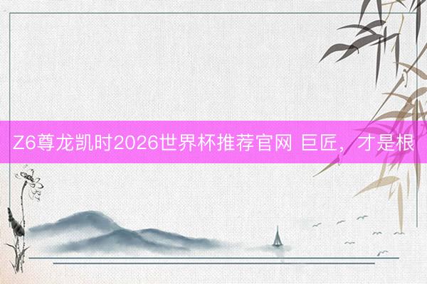 Z6尊龙凯时2026世界杯推荐官网 巨匠，才是根