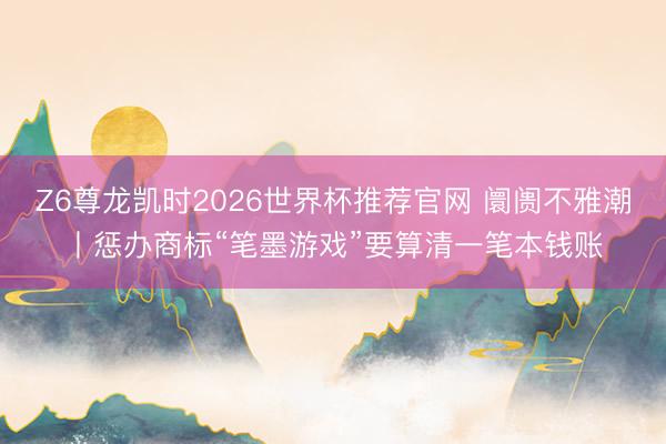 Z6尊龙凯时2026世界杯推荐官网 阛阓不雅潮丨惩办商标“笔墨游戏”要算清一笔本钱账
