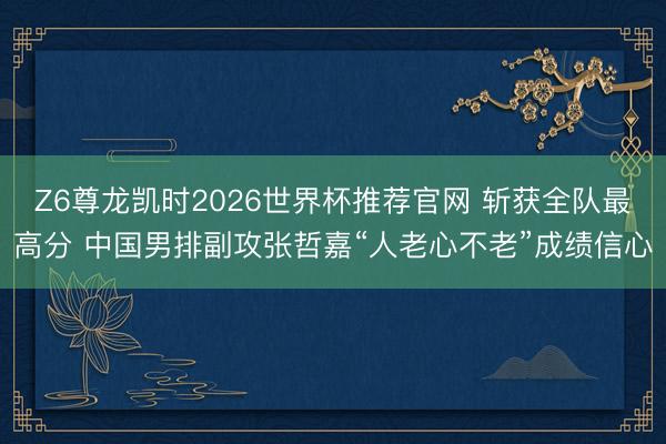Z6尊龙凯时2026世界杯推荐官网 斩获全队最高分 中国男排副攻张哲嘉“人老心不老”成绩信心