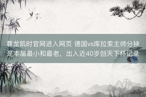尊龙凯时官网进入网页 德国vs库拉索主帅分袂是本届最小和最老,出入近40岁创天下杯记录