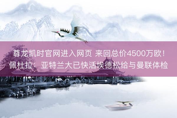 尊龙凯时官网进入网页 来回总价4500万欧！佩杜拉：亚特兰大已快活埃德松给与曼联体检