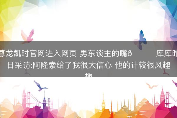 尊龙凯时官网进入网页 男东谈主的嘴😂库库昨日采访:阿隆索给了我很大信心 他的计较很风趣