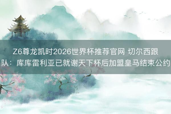 Z6尊龙凯时2026世界杯推荐官网 切尔西跟队：库库雷利亚已就谢天下杯后加盟皇马结束公约