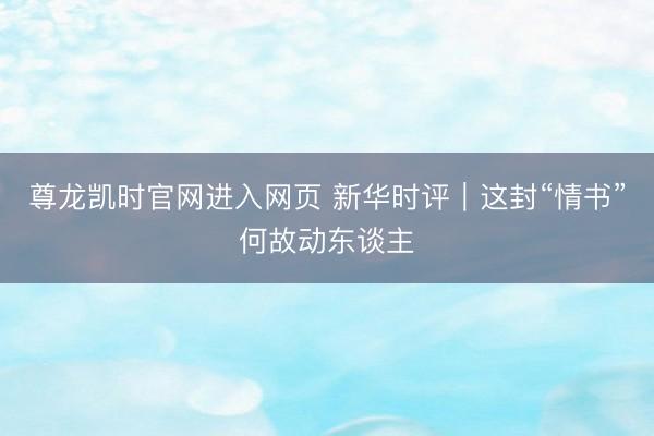尊龙凯时官网进入网页 新华时评｜这封“情书”何故动东谈主