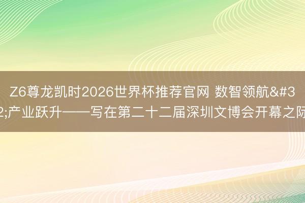 Z6尊龙凯时2026世界杯推荐官网 数智领航 产业跃升——写在第二十二届深圳文博会开幕之际
