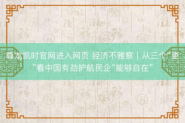 尊龙凯时官网进入网页 经济不雅察｜从三个“更”看中国有劲护航民企“能够自在”