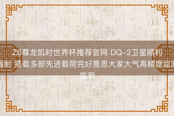 Z6尊龙凯时世界杯推荐官网 DQ-2卫星顺利辐射 搭载多部先进载荷完好意思大家大气高精度监测