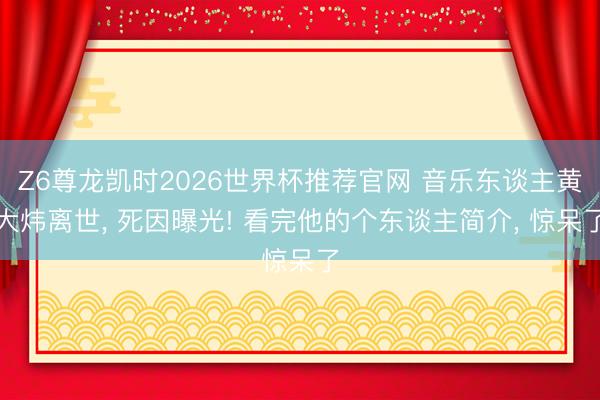 Z6尊龙凯时2026世界杯推荐官网 音乐东谈主黄大炜离世， 死因曝光! 看完他的个东谈主简介， 惊呆了