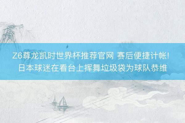 Z6尊龙凯时世界杯推荐官网 赛后便捷计帐! 日本球迷在看台上挥舞垃圾袋为球队恭维