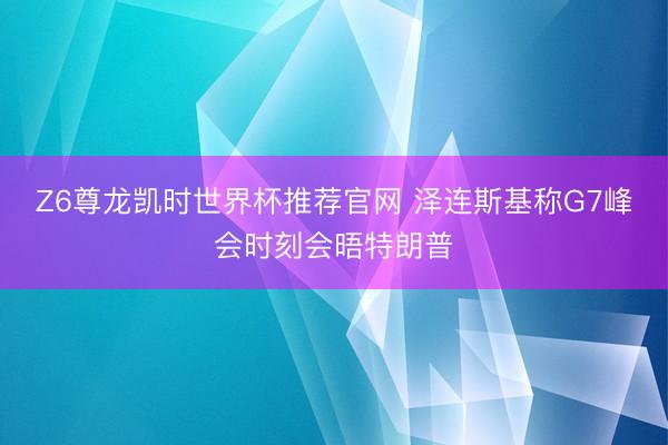 Z6尊龙凯时世界杯推荐官网 泽连斯基称G7峰会时刻会晤特朗普
