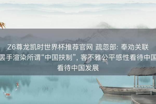 Z6尊龙凯时世界杯推荐官网 疏忽部: 奉劝关联机构罢手渲染所谓“中国挟制”， 客不雅公平感性看待中国发展