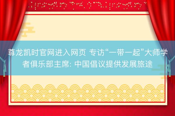 尊龙凯时官网进入网页 专访“一带一起”大师学者俱乐部主席: 中国倡议提供发展旅途