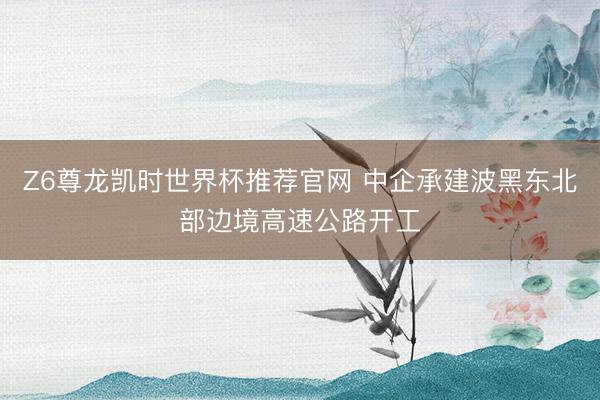 Z6尊龙凯时世界杯推荐官网 中企承建波黑东北部边境高速公路开工