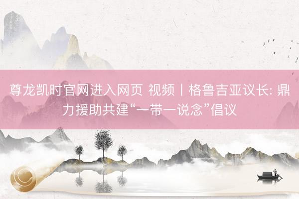 尊龙凯时官网进入网页 视频丨格鲁吉亚议长: 鼎力援助共建“一带一说念”倡议