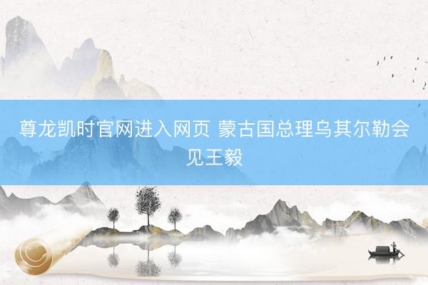 尊龙凯时官网进入网页 蒙古国总理乌其尔勒会见王毅